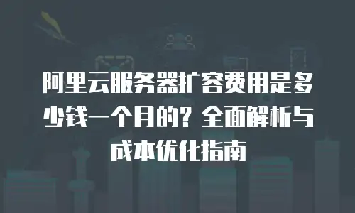 阿里云服务器扩容费用是多少钱一个月的？全面解析与成本优化指南