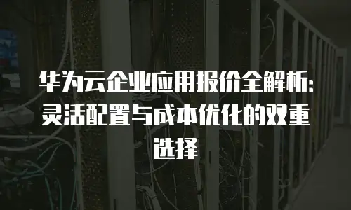 华为云企业应用报价全解析：灵活配置与成本优化的双重选择