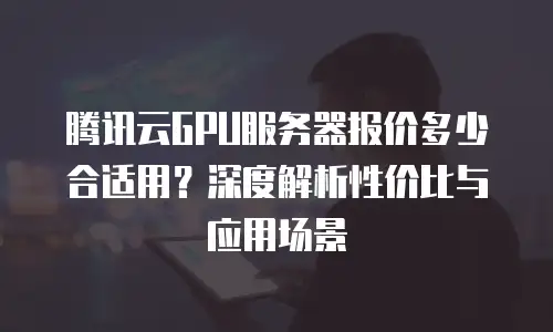 腾讯云GPU服务器报价多少合适用？深度解析性价比与应用场景