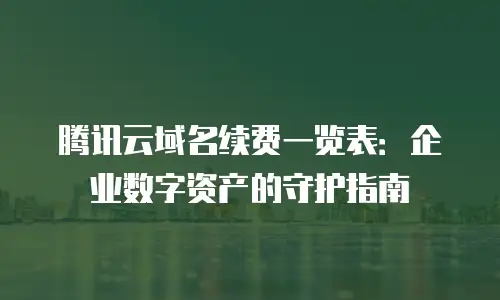 腾讯云域名续费一览表：企业数字资产的守护指南