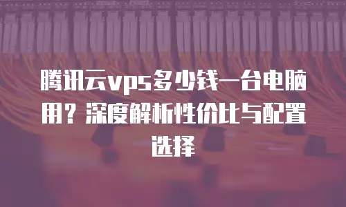 腾讯云vps多少钱一台电脑用？深度解析性价比与配置选择