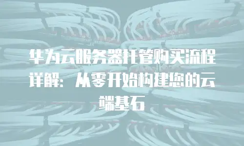 华为云服务器托管购买流程详解：从零开始构建您的云端基石