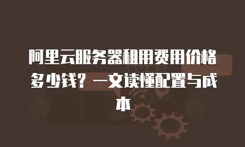 阿里云服务器租用费用价格多少钱？一文读懂配置与成本