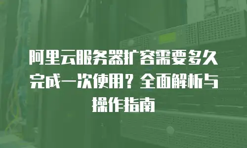 阿里云服务器扩容需要多久完成一次使用？全面解析与操作指南
