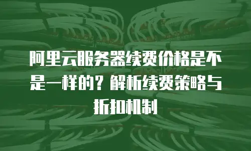 阿里云服务器续费价格是不是一样的？解析续费策略与折扣机制
