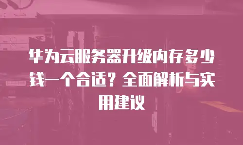 华为云服务器升级内存多少钱一个合适？全面解析与实用建议
