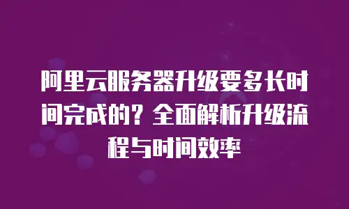 阿里云服务器升级要多长时间完成的？全面解析升级流程与时间效率