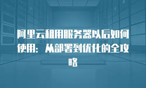 阿里云租用服务器以后如何使用：从部署到优化的全攻略