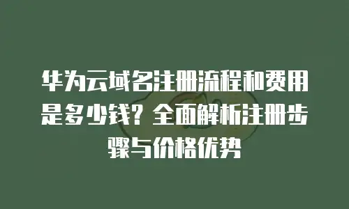 华为云域名注册流程和费用是多少钱？全面解析注册步骤与价格优势