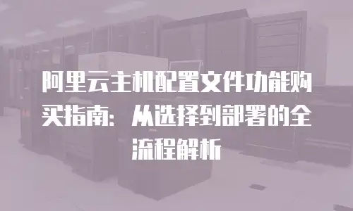 阿里云主机配置文件功能购买指南：从选择到部署的全流程解析
