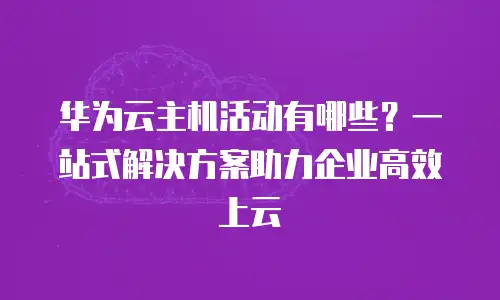 华为云主机活动有哪些？一站式解决方案助力企业高效上云