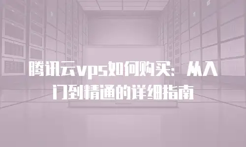 腾讯云vps如何购买：从入门到精通的详细指南