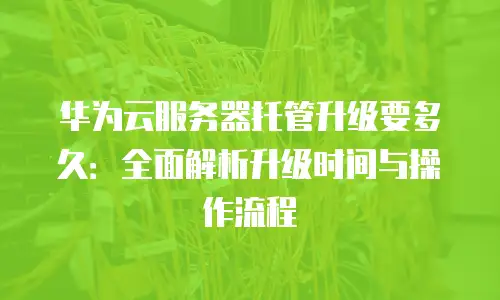 华为云服务器托管升级要多久：全面解析升级时间与操作流程