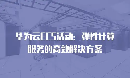 华为云ECS活动：弹性计算服务的高效解决方案