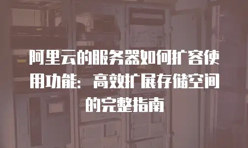 阿里云的服务器如何扩容使用功能：高效扩展存储空间的完整指南