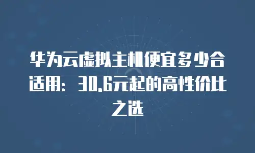 华为云虚拟主机便宜多少合适用：30.6元起的高性价比之选