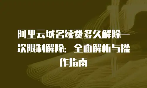 阿里云域名续费多久解除一次限制解除：全面解析与操作指南