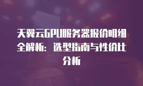 天翼云GPU服务器报价明细全解析：选型指南与性价比分析