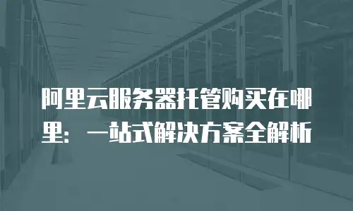 阿里云服务器托管购买在哪里：一站式解决方案全解析