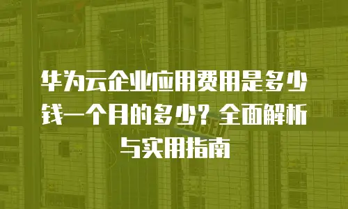 华为云企业应用费用是多少钱一个月的多少？全面解析与实用指南