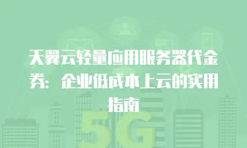 天翼云轻量应用服务器代金券：企业低成本上云的实用指南