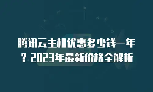 腾讯云主机优惠多少钱一年？2023年最新价格全解析