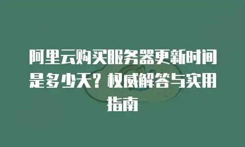 阿里云购买服务器更新时间是多少天？权威解答与实用指南