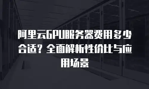 阿里云GPU服务器费用多少合适？全面解析性价比与应用场景