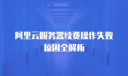 阿里云服务器续费操作失败原因全解析