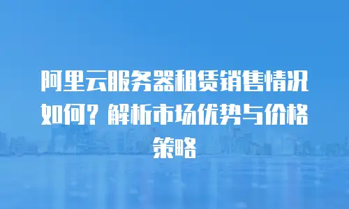阿里云服务器租赁销售情况如何？解析市场优势与价格策略