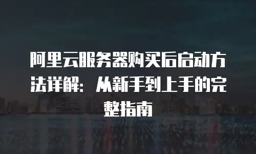 阿里云服务器购买后启动方法详解：从新手到上手的完整指南