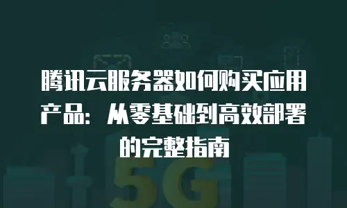 腾讯云服务器如何购买应用产品：从零基础到高效部署的完整指南