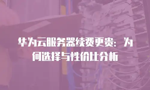 华为云服务器续费更贵：为何选择与性价比分析