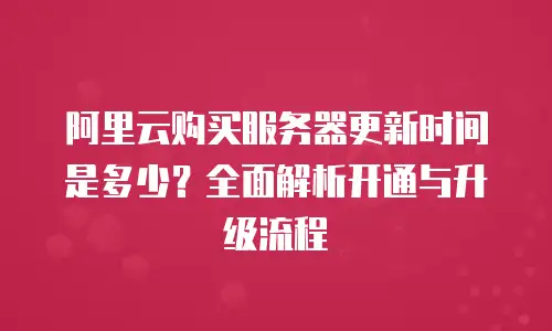 阿里云购买服务器更新时间是多少？全面解析开通与升级流程