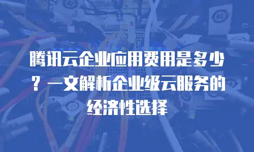 腾讯云企业应用费用是多少？一文解析企业级云服务的经济性选择