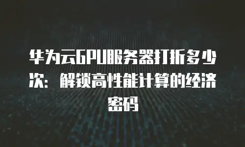 华为云GPU服务器打折多少次：解锁高性能计算的经济密码