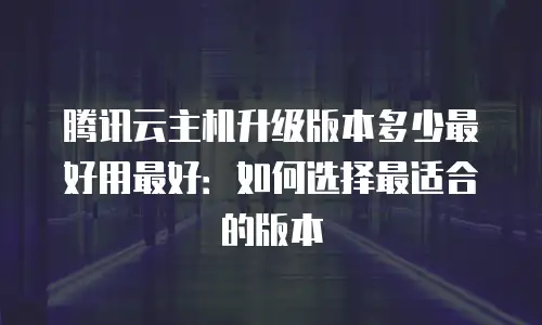 腾讯云主机升级版本多少最好用最好：如何选择最适合的版本