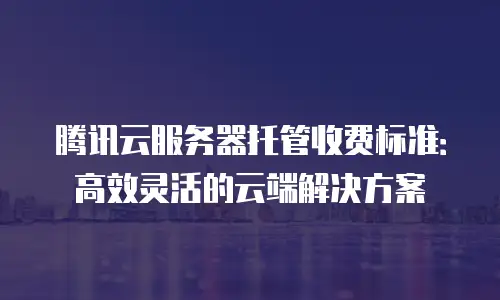 腾讯云服务器托管收费标准：高效灵活的云端解决方案