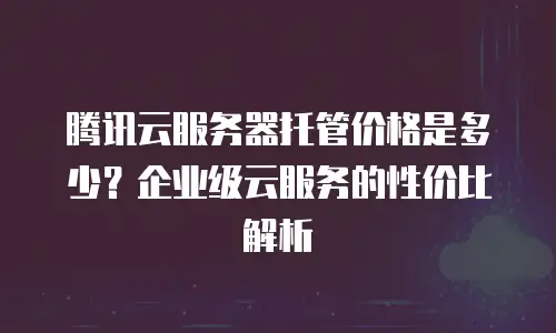 腾讯云服务器托管价格是多少？企业级云服务的性价比解析