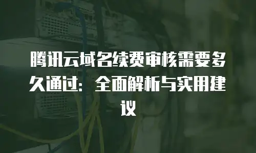 腾讯云域名续费审核需要多久通过：全面解析与实用建议