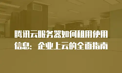 腾讯云服务器如何租用使用信息：企业上云的全面指南