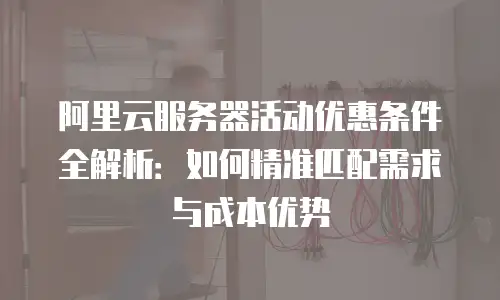 阿里云服务器活动优惠条件全解析：如何精准匹配需求与成本优势