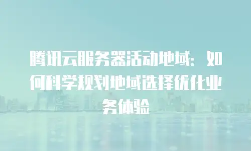 腾讯云服务器活动地域：如何科学规划地域选择优化业务体验
