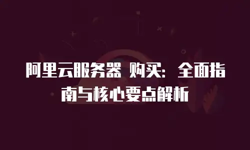 阿里云服务器 购买：全面指南与核心要点解析