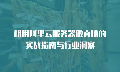 租用阿里云服务器做直播的实战指南与行业洞察