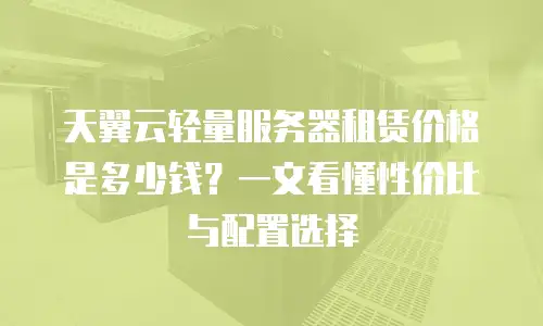 天翼云轻量服务器租赁价格是多少钱？一文看懂性价比与配置选择