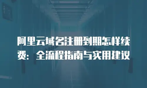 阿里云域名注册到期怎样续费：全流程指南与实用建议