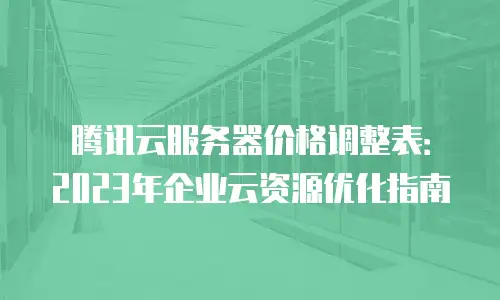 腾讯云服务器价格调整表：2023年企业云资源优化指南