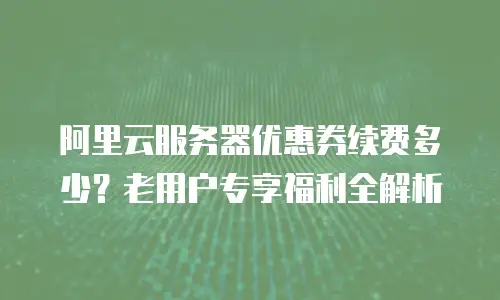 阿里云服务器优惠券续费多少？老用户专享福利全解析