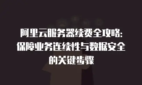 阿里云服务器续费全攻略：保障业务连续性与数据安全的关键步骤